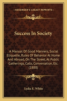 Success In Society: A Manual Of Good Manners, Social Etiquette, Rules Of Behavior At Home And Abroad, On The Street, At Public Gatherings, Calls, Conversation, ... (Kessinger Publishing's Rare Reprint