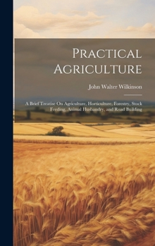 Hardcover Practical Agriculture: A Brief Treatise On Agriculture, Horticulture, Forestry, Stock Feeding, Animal Husbandry, and Road Building Book