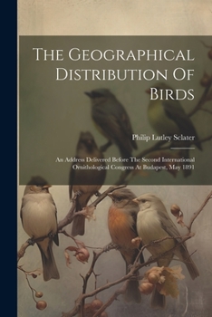 Paperback The Geographical Distribution Of Birds: An Address Delivered Before The Second International Ornithological Congress At Budapest, May 1891 Book