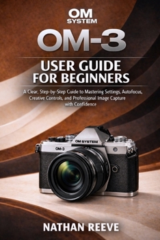 OM SYSTEM OM-3 USER GUIDE FOR BEGINNERS: A Clear, Step-by-Step Guide to Mastering Settings, Autofocus, Creative Controls, and Professional Image Capture with Confidence