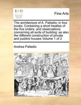 Paperback The Architecture of A. Palladio; In Four Books. Containing a Short Treatise of the Five Orders, and Observations Concerning All Sorts of Building: As Book
