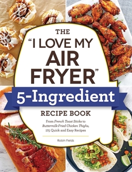 Paperback The I Love My Air Fryer 5-Ingredient Recipe Book: From French Toast Sticks to Buttermilk-Fried Chicken Thighs, 175 Quick and Easy Recipes Book