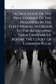 A true state of the proceedings of the prisoners in the Fleet-Prison, in order to the redressing their grievances, before the Court of Common-Pleas.