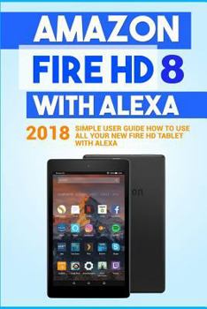 Paperback Amazon Fire HD 8 with Alexa: 2018 Simple User Guide How To Use All Your New Fire HD Tablet With Alexa Book