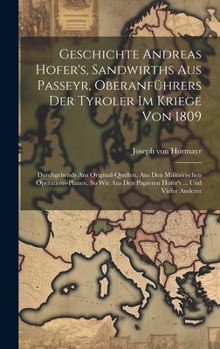 Geschichte Andreas Hofer's, Sandwirths Aus Passeyr, Oberanführers Der Tyroler Im Kriege Von 1809: Durchgehends Aus Original-quellen, Aus Den Militairischen Operations-planen, So Wie Aus Den Papieren H
