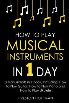 How to Play Musical Instruments: In 1 Day - Bundle - The Only 3 Books You Need to Learn How to Play Guitar, How to Play Piano and How to Play Ukulele Today