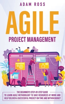Agile Project Management: The Beginner’s Step-By-Step Guide to Learn Agile Methodology to Save Resources At Work and Help Deliver a Successful Project on Time and Within Budget