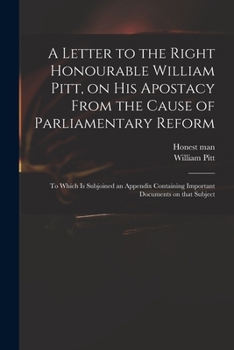 A Letter to the Right Honourable William Pitt, on His Apostacy From the Cause of Parliamentary Reform: to Which is Subjoined an Appendix Containing Important Documents on That Subject