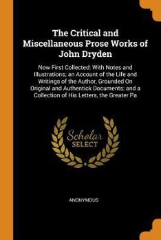 The Critical and Miscellaneous Prose Works of John Dryden: Now First Collected: With Notes and Illustrations; An Account of the Life and Writings of the Author, Grounded on Original and Authentick Doc