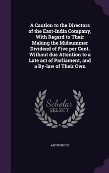 A Caution To The Directors Of The East-India Company: With Regard To Their Making The Midsummer Dividend Of Five Per Cent. Without Due Attention To A Late Act Of Parliament, And A By-Law Of Their Own.