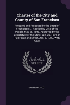 Paperback Charter of the City and County of San Francisco: Prepared and Proposed by the Board of Freeholders ... Ratified by Vote of the People, May 26, 1898. A Book