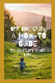 Off the Grid: A How-To Guide To Simplify Your Life: The Basics, Actionable Tips, And Resources That You Need To Know To Start An Off
