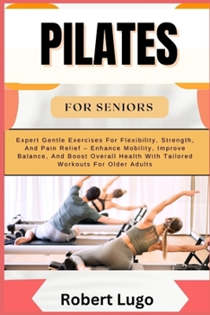 PILATES FOR SENIORS: Expert Gentle Exercises For Flexibility, Strength, And Pain Relief – Enhance Mobility, Improve Balance, And Boost Overall Health With Tailored Workouts For Older Adults