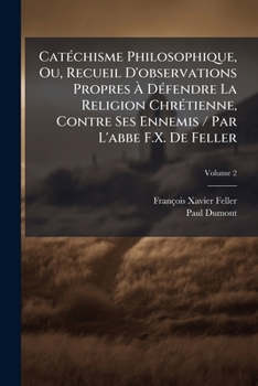 Cat�chisme Philosophique, Ou, Recueil d'Observations Propres � D�fendre La Religion Chr�tienne, Contre Ses Ennemis / Par l'Abbe F.X. de Feller; Volume 2
