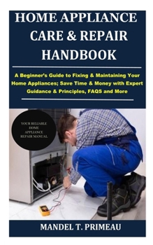 Home Appliance Care & Repair Handbook: A Beginner’s Guide to Fixing & Maintaining Your Home Appliances; Save Time & Money with Expert Guidance & Principles, FAQS and More