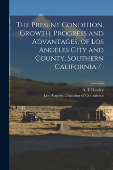 Paperback The Present Condition, Growth, Progress and Advantages, of Los Angeles City and County, Southern California / Book