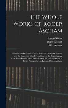 The Whole Works of Roger Ascham: A Report and Discourse of the Affaires and State of Germany and the Emperour Charles His Court ... the Scholemaster.