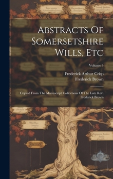 Hardcover Abstracts Of Somersetshire Wills, Etc: Copied From The Manuscript Collections Of The Late Rev. Frederick Brown; Volume 4 Book