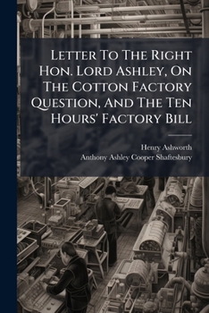 Letter To The Right Hon. Lord Ashley, On The Cotton Factory Question, And The Ten Hours' Factory Bill: With An Appendix, Containing An Abstract Of The Bill...