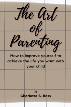 The Art of Parenting: How to improve yourself to achieve the life you want with your child