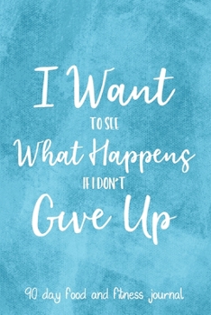 I Want To See What Happens If I Don't Give Up: 90 Day Food and Fitness Journal, Daily Diet and Activity Tracker