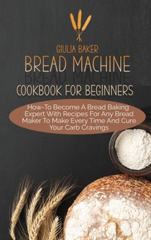 Hardcover Bread Machine Cookbook For Beginners: How-To Become A Bread Baking Expert With Recipes For Any Bread Maker To Make Every Time And Cure Your Carb Cravi Book