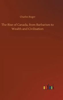 Hardcover The Rise of Canada, from Barbarism to Wealth and Civilisation Book