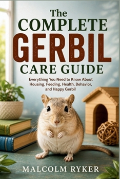 The Complete Gerbil Care Guide: Everything You Need to Know About Housing, Feeding, Health, Behavior, and Happy Gerbil