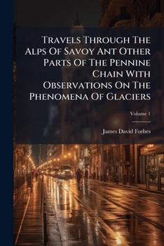 Travels Through the Alps of Savoy Ant Other Parts of the Pennine Chain with Observations on the Phenomena of Glaciers, Volume 1...