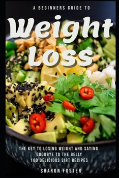 A Beginners Guide To Weight Loss: The Key To Losing Weight And Saying Goodbye To The Belly 100 Delicious Sirt Recipes