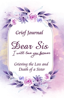Dear Sis I Will Love You Forever Grief Journal - Grieving the Loss and Death of a Sister: Memory Book for Processing Death | Beautiful Purple and Pink Flowers (Workbook with Prompts)
