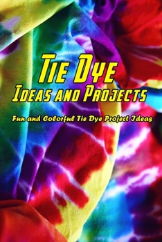 Paperback Tie Dye Ideas and Projects: Fun and Colorful Tie Dye Project Ideas: Creative DIY Tie Dye Ideas That Will Color Your World Book