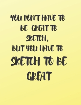 YOU DON'T HAVE TO BE GREAT TO SKETCH, BUT YOU HAVE TO SKETCH TO BE GREAT: A BOOK TO DRAW, SKETCH, DOODLE AND DRAFT ALL YOUR IDEAS, CONCEPTS, VISIONS AND IMAGINATIONS