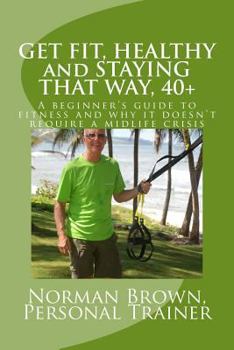 Paperback Get Fit, Healthy and Staying That Way, 40+: A Beginner's Guide to Fitness and Why it Doesn't Require a Midlife Crisis Book