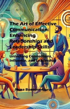 The Art of Effective Communication: Enhancing Relationships and Leadership Skills: Unlocking Connections, Influence, and Leadership