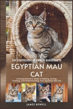 THE COMPREHENSIVE OWNERS HANDBOOK TO EGYPTIAN MAU CAT: A COMPREHENSIVE GUIDE TO RAISING, LOVING, TRAINING AND UNDERSTANDING YOUR EGYPTIAN MAU CAT