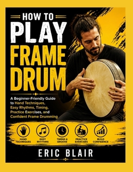 HOW TO PLAY FRAME DRUM: A Beginner-Friendly Guide to Hand Techniques, Easy Rhythms, Timing, Practice Exercises, and Confident Frame Drumming