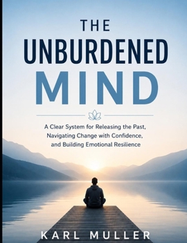 The Unburdened Mind: A clear system of releasing the past, navigating change with confidence, and building emotional resilience