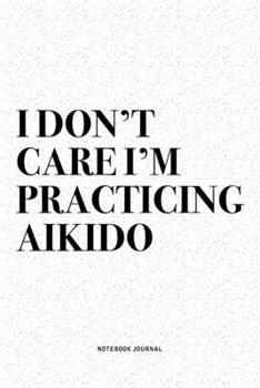 I Don't Care I'm Practicing Aikido: A 6x9 Inch Notebook Diary Journal With A Bold Text Font Slogan On A Matte Cover and 120 Blank Lined Pages Makes A Great Alternative To A Card