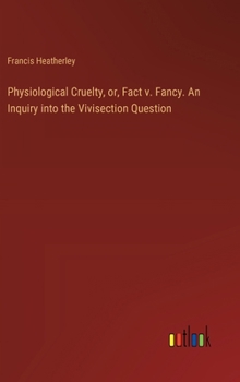 Physiological Cruelty, or, Fact v. Fancy. An Inquiry into the Vivisection Question