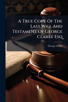 A true copy of the last will and testament of George Clarke Esq; LL.D. late Member of Parliament for the University of Oxford. To which are annex'd, ... of his donations ... and of his particular