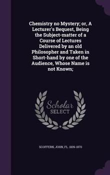 Hardcover Chemistry no Mystery; or, A Lecturer's Bequest, Being the Subject-matter of a Course of Lectures Delivered by an old Philosopher and Taken in Short-ha Book