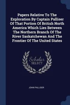 Papers Relative To The Exploration By Captain Palliser Of That Portion Of British North America Which Lies Between The Northern Branch Of The River Saskatchewan And The Frontier Of The United States