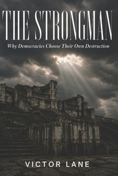 The Strongman: Why Democracies Choose Their Own Destruction