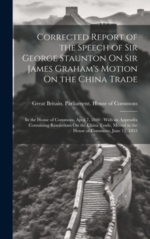 Hardcover Corrected Report of the Speech of Sir George Staunton On Sir James Graham's Motion On the China Trade: In the House of Commons, April 7, 1840: With an Book