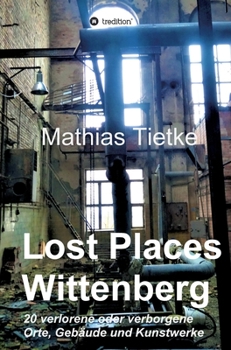Lost Places - Wittenberg: 20 verlorene oder verborgene Orte, Gebäude und Kunstwerke