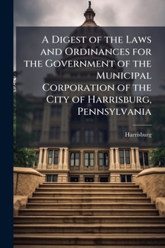 A Digest of the Laws and Ordinances for the Government of the Municipal Corporation of the City of Harrisburg, Pennsylvania: In Force January 1, A.D. 1906