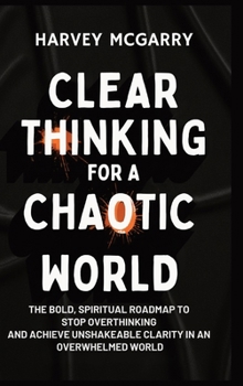 Clear Thinking for a Chaotic World: The Bold, Spiritual Roadmap to Stop Overthinking and Achieve Unshakeable Clarity in an Overwhelmed World