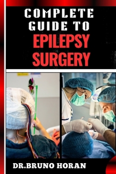 COMPLETE GUIDE TO EPILEPSY SURGERY: Comprehensive Handbook To Advanced Techniques, Patient Care, And Post-Surgical Outcomes