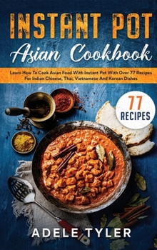 Instant Pot Asian Cookbook: Learn How To Cook Asian Food With Instant Pot With Over 77 Recipes For Indian Chinese, Thai, Vietnamese And Korean Dishes